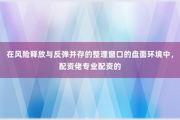 在风险释放与反弹并存的整理窗口的盘面环境中，配资佬专业配资的