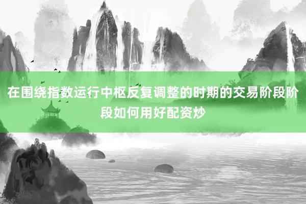 在围绕指数运行中枢反复调整的时期的交易阶段阶段如何用好配资炒