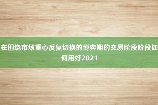 在围绕市场重心反复切换的博弈期的交易阶段阶段如何用好2021