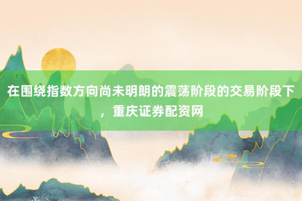 在围绕指数方向尚未明朗的震荡阶段的交易阶段下，重庆证券配资网
