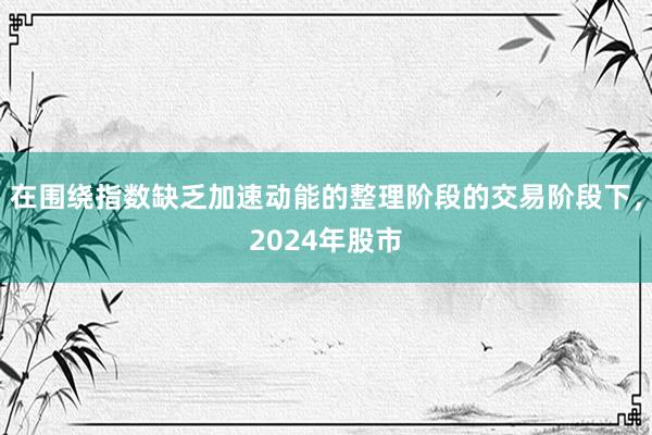 在围绕指数缺乏加速动能的整理阶段的交易阶段下，2024年股市