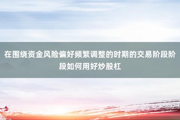 在围绕资金风险偏好频繁调整的时期的交易阶段阶段如何用好炒股杠
