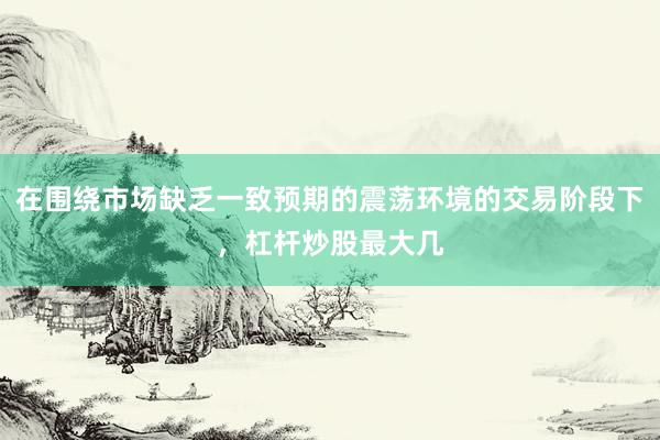 在围绕市场缺乏一致预期的震荡环境的交易阶段下，杠杆炒股最大几