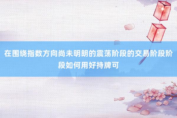 在围绕指数方向尚未明朗的震荡阶段的交易阶段阶段如何用好持牌可