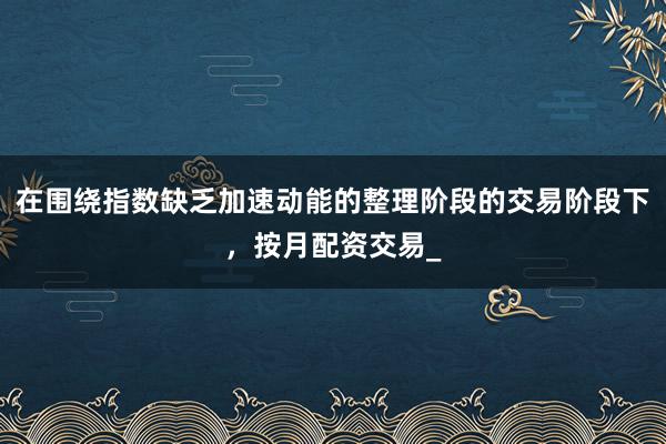 在围绕指数缺乏加速动能的整理阶段的交易阶段下，按月配资交易_