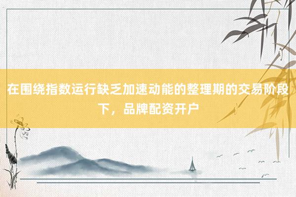 在围绕指数运行缺乏加速动能的整理期的交易阶段下，品牌配资开户