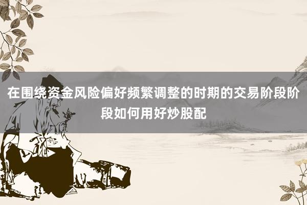 在围绕资金风险偏好频繁调整的时期的交易阶段阶段如何用好炒股配