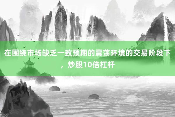 在围绕市场缺乏一致预期的震荡环境的交易阶段下，炒股10倍杠杆
