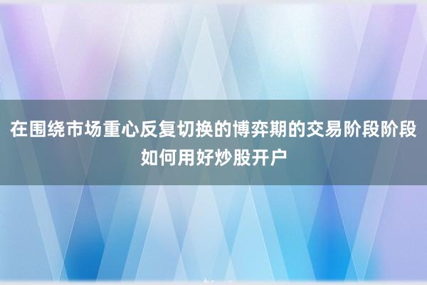 在围绕市场重心反复切换的博弈期的交易阶段阶段如何用好炒股开户