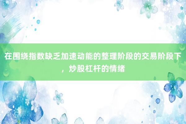 在围绕指数缺乏加速动能的整理阶段的交易阶段下，炒股杠杆的情绪