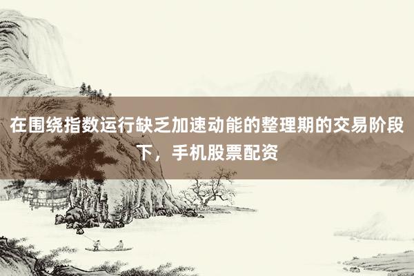 在围绕指数运行缺乏加速动能的整理期的交易阶段下，手机股票配资