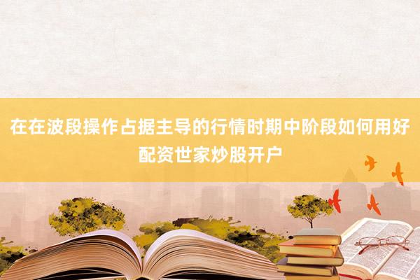 在在波段操作占据主导的行情时期中阶段如何用好配资世家炒股开户
