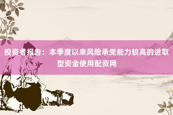 投资者报告：本季度以来风险承受能力较高的进取型资金使用配资网