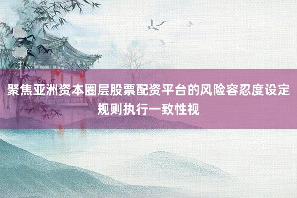 聚焦亚洲资本圈层股票配资平台的风险容忍度设定规则执行一致性视