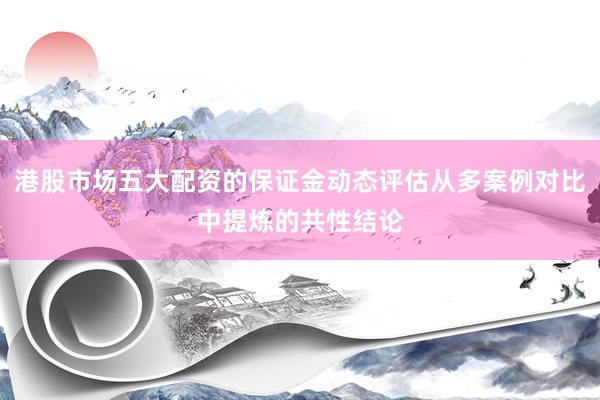 港股市场五大配资的保证金动态评估从多案例对比中提炼的共性结论