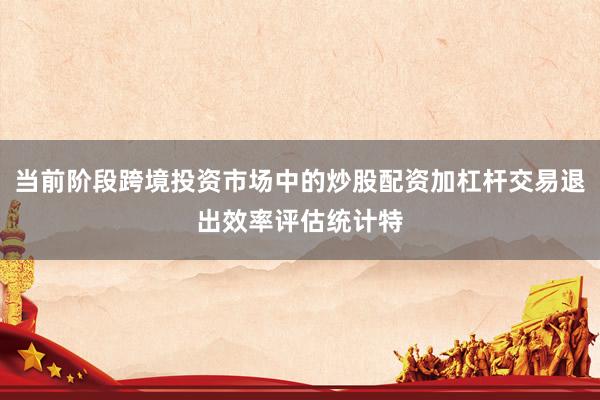 当前阶段跨境投资市场中的炒股配资加杠杆交易退出效率评估统计特