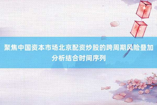 聚焦中国资本市场北京配资炒股的跨周期风险叠加分析结合时间序列