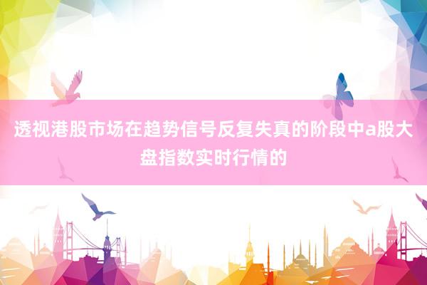 透视港股市场在趋势信号反复失真的阶段中a股大盘指数实时行情的