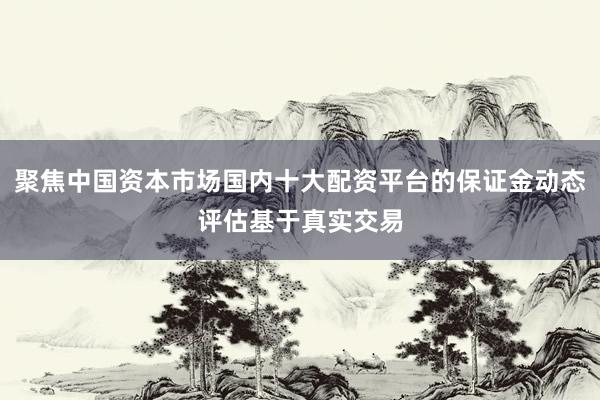 聚焦中国资本市场国内十大配资平台的保证金动态评估基于真实交易